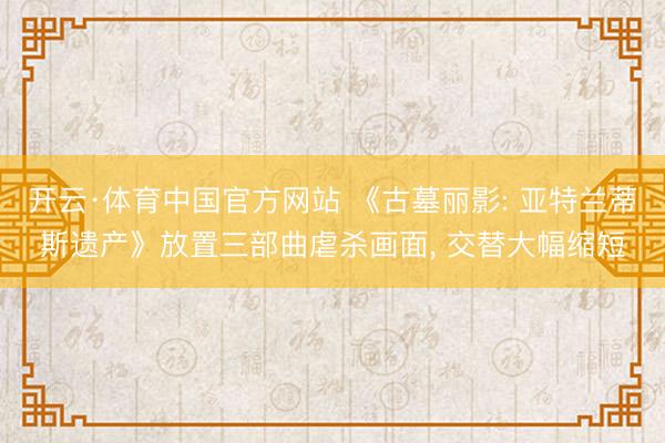 开云·体育中国官方网站 《古墓丽影: 亚特兰蒂斯遗产》放置三部曲虐杀画面, 交替大幅缩短
