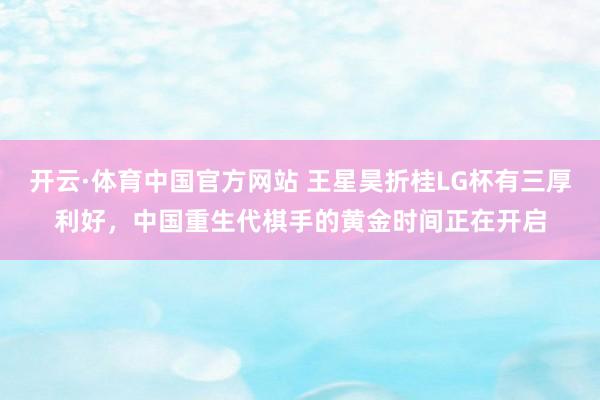开云·体育中国官方网站 王星昊折桂LG杯有三厚利好，中国重生代棋手的黄金时间正在开启