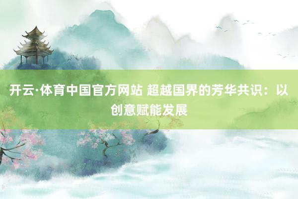 开云·体育中国官方网站 超越国界的芳华共识：以创意赋能发展