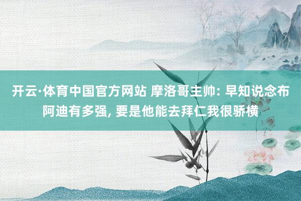 开云·体育中国官方网站 摩洛哥主帅: 早知说念布阿迪有多强, 要是他能去拜仁我很骄横