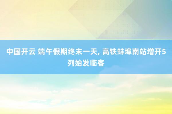 中国开云 端午假期终末一天, 高铁蚌埠南站增开5列始发临客